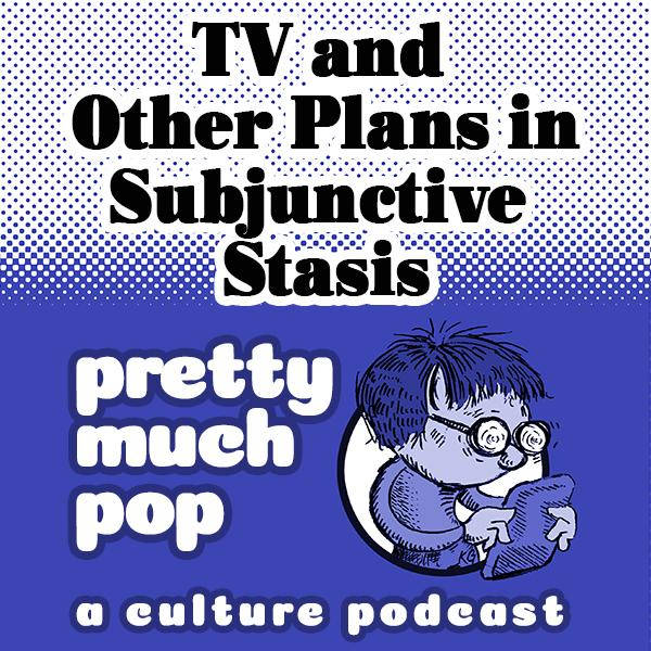Pretty Much Pop #39: TV and Other Plans in Subjunctive Stasis
