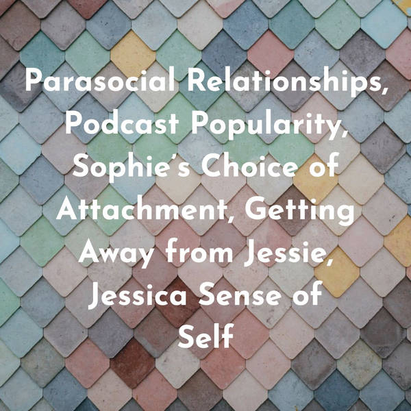 Parasocial Relationships, Podcast Popularity, Sophie’s Choice of Attachment, Getting Away from Jesse,  Jessica Sense of Self